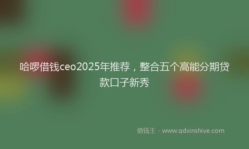 哈啰借钱ceo2025年推荐，整合五个高能分期贷款口子新秀