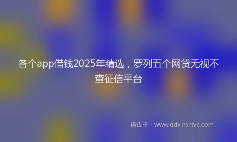 各个app借钱2025年精选，罗列五个网贷无视不查征信平台