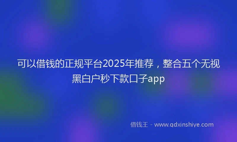 可以借钱的正规平台2025年推荐，整合五个无视黑白户秒下款口子app