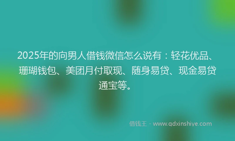 2025年的向男人借钱微信怎么说有：轻花优品、珊瑚钱包、美团月付取现、随身易贷、现金易贷通宝等。