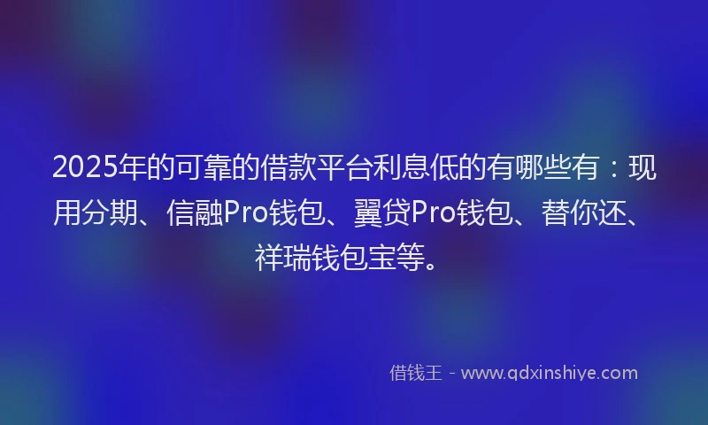 2025年的可靠的借款平台利息低的有哪些有：现用分期、信融Pro钱包、翼贷Pro钱包、替你还、祥瑞钱包宝等。