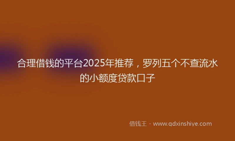 合理借钱的平台2025年推荐，罗列五个不查流水的小额度贷款口子