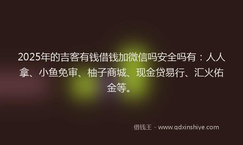 2025年的吉客有钱借钱加微信吗安全吗有：人人拿、小鱼免审、柚子商城、现金贷易行、汇火佑金等。