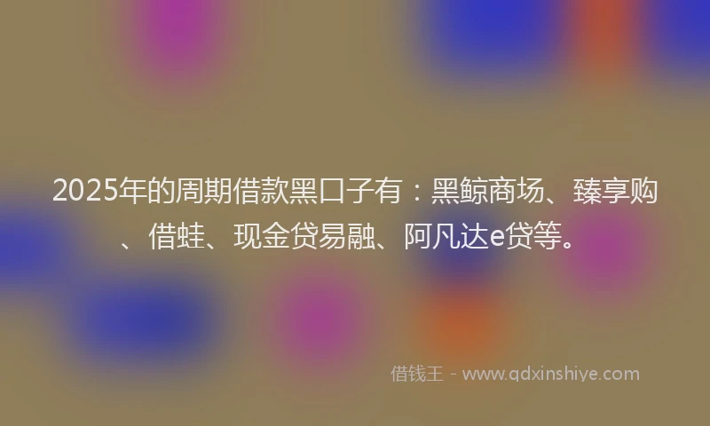 2025年的周期借款黑口子有：黑鲸商场、臻享购、借蛙、现金贷易融、阿凡达e贷等。