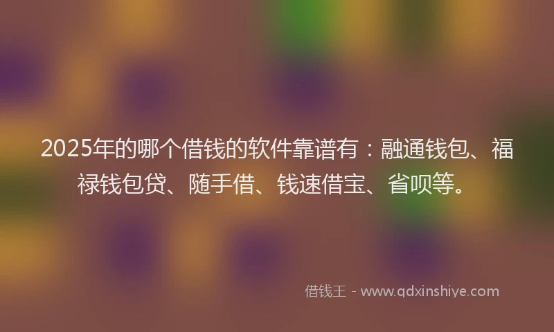 2025年的哪个借钱的软件靠谱有：融通钱包、福禄钱包贷、随手借、钱速借宝、省呗等。