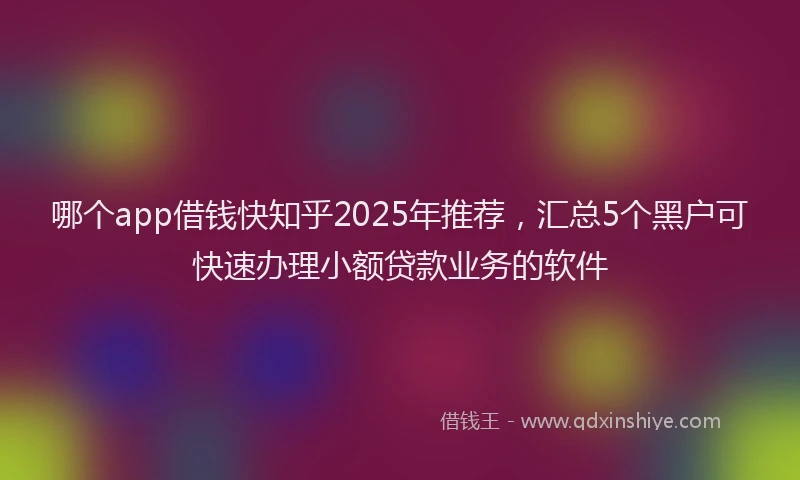 哪个app借钱快知乎2025年推荐，汇总5个黑户可快速办理小额贷款业务的软件