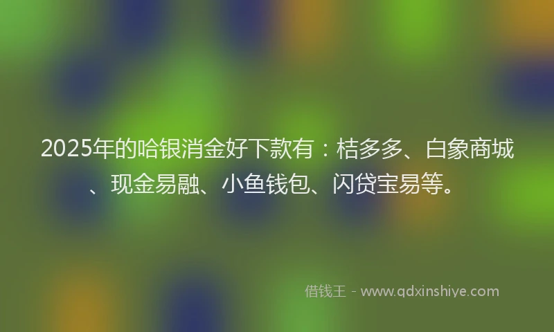 2025年的哈银消金好下款有：桔多多、白象商城、现金易融、小鱼钱包、闪贷宝易等。