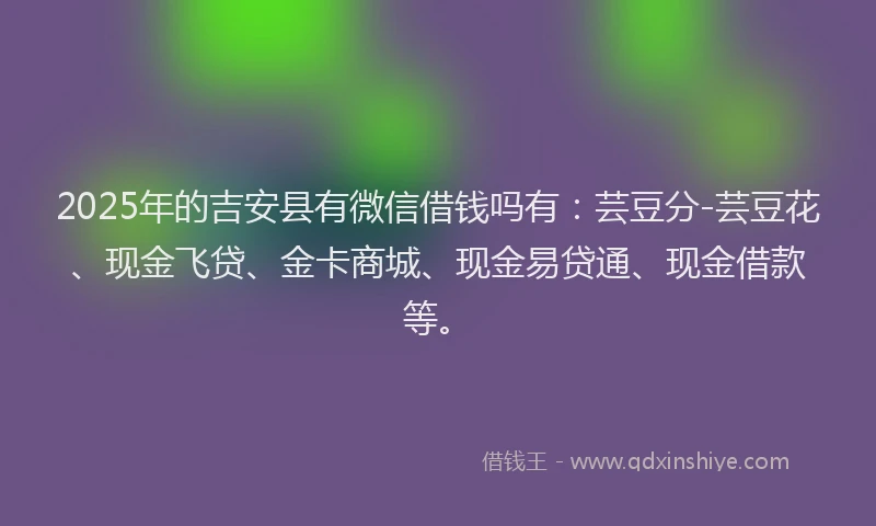 2025年的吉安县有微信借钱吗有：芸豆分-芸豆花、现金飞贷、金卡商城、现金易贷通、现金借款等。