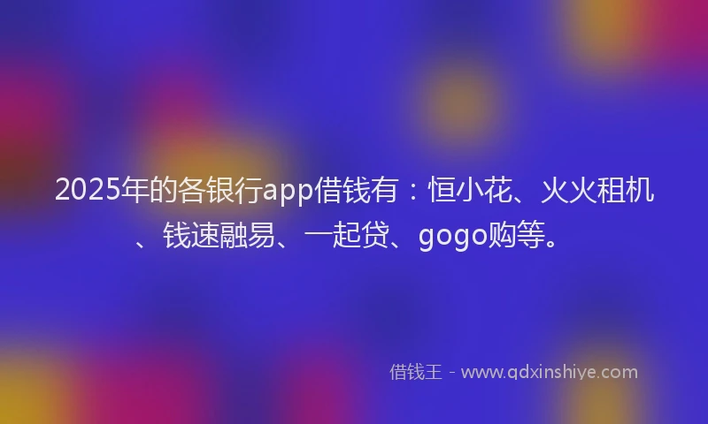 2025年的各银行app借钱有：恒小花、火火租机、钱速融易、一起贷、gogo购等。