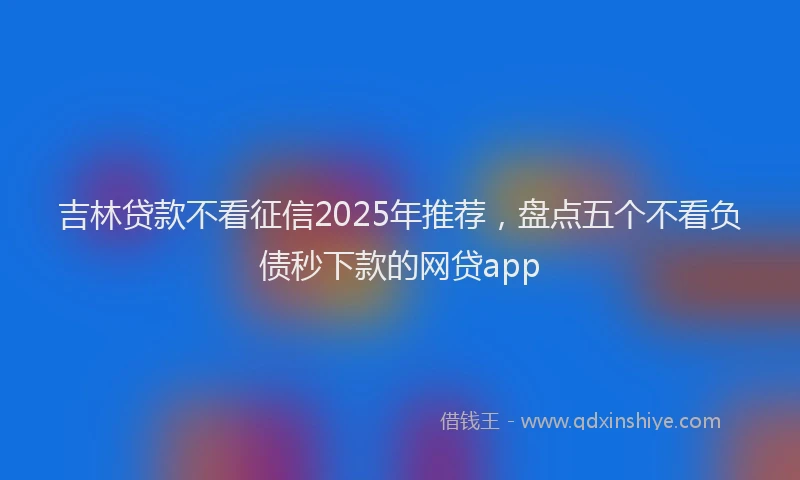 吉林贷款不看征信2025年推荐，盘点五个不看负债秒下款的网贷app
