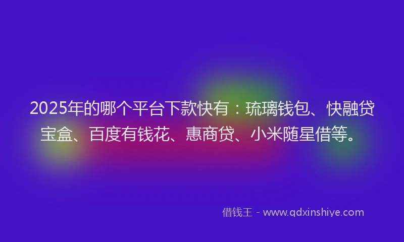 2025年的哪个平台下款快有：琉璃钱包、快融贷宝盒、百度有钱花、惠商贷、小米随星借等。