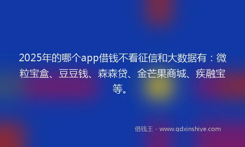 2025年的哪个app借钱不看征信和大数据有：微粒宝盒、豆豆钱、森森贷、金芒果商城、疾融宝等。
