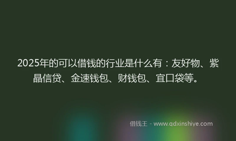 2025年的可以借钱的行业是什么有：友好物、紫晶信贷、金速钱包、财钱包、宜口袋等。