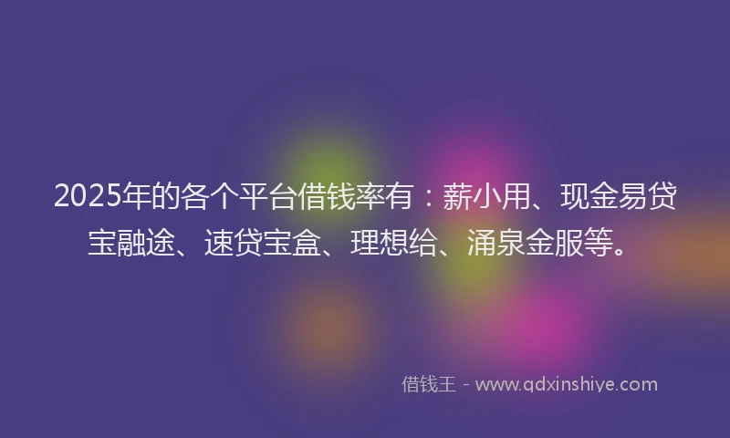 2025年的各个平台借钱率有：薪小用、现金易贷宝融途、速贷宝盒、理想给、涌泉金服等。