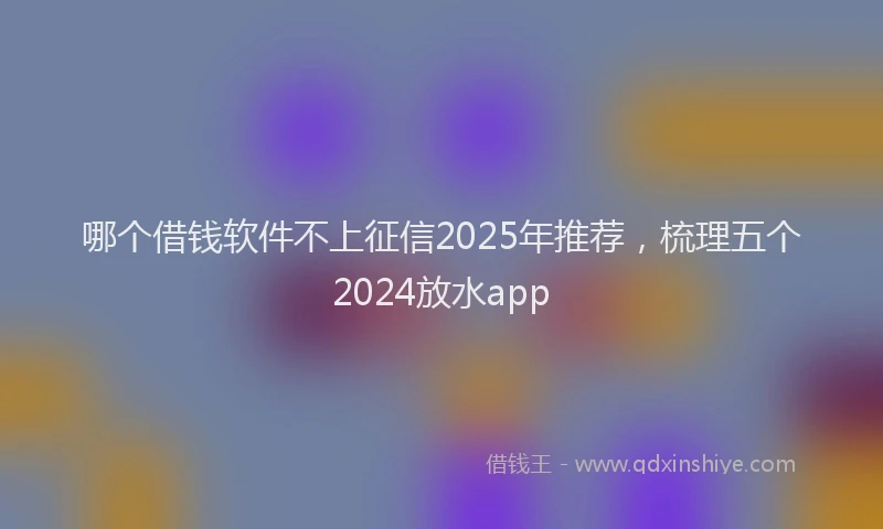 哪个借钱软件不上征信2025年推荐，梳理五个2024放水app