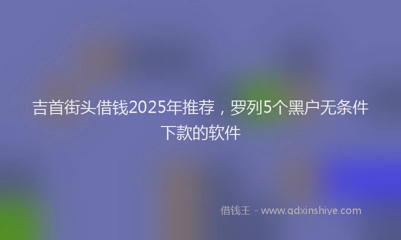 吉首街头借钱2025年推荐，罗列5个黑户无条件下款的软件