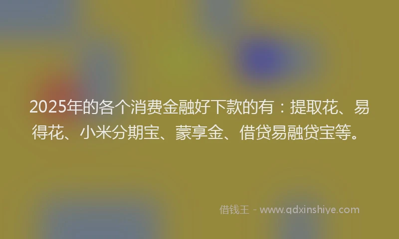 2025年的各个消费金融好下款的有：提取花、易得花、小米分期宝、蒙享金、借贷易融贷宝等。