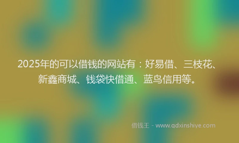 2025年的可以借钱的网站有：好易借、三枝花、新鑫商城、钱袋快借通、蓝鸟信用等。