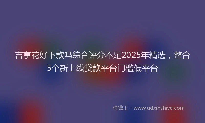 吉享花好下款吗综合评分不足2025年精选，整合5个新上线贷款平台门槛低平台