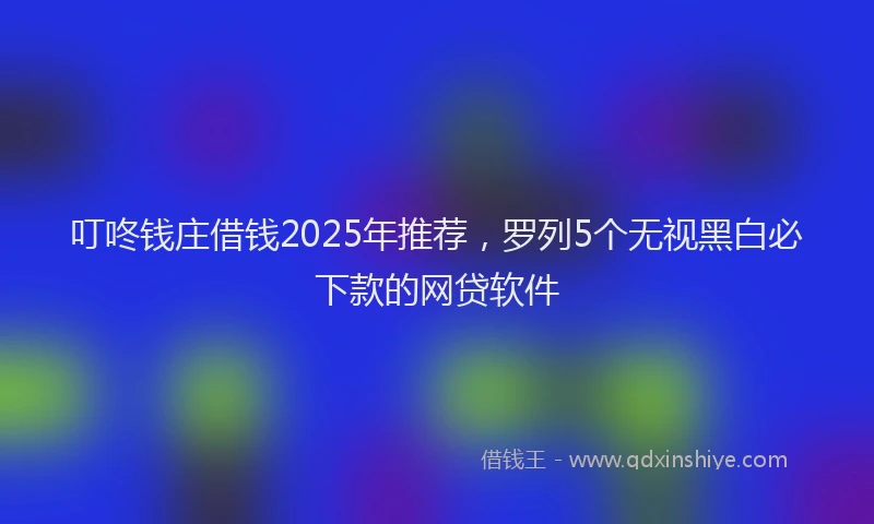叮咚钱庄借钱2025年推荐，罗列5个无视黑白必下款的网贷软件