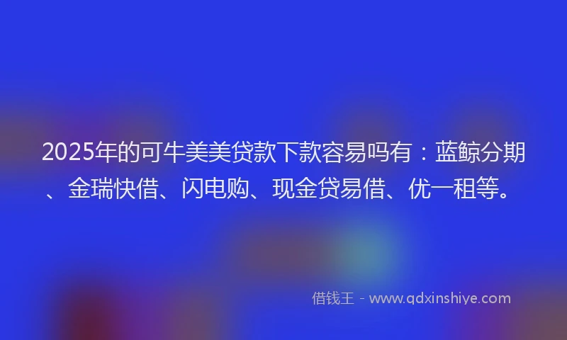 2025年的可牛美美贷款下款容易吗有：蓝鲸分期、金瑞快借、闪电购、现金贷易借、优一租等。