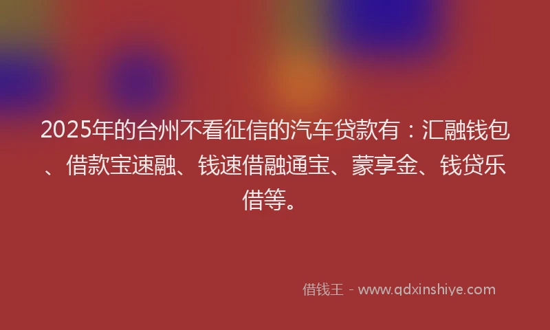 2025年的台州不看征信的汽车贷款有：汇融钱包、借款宝速融、钱速借融通宝、蒙享金、钱贷乐借等。