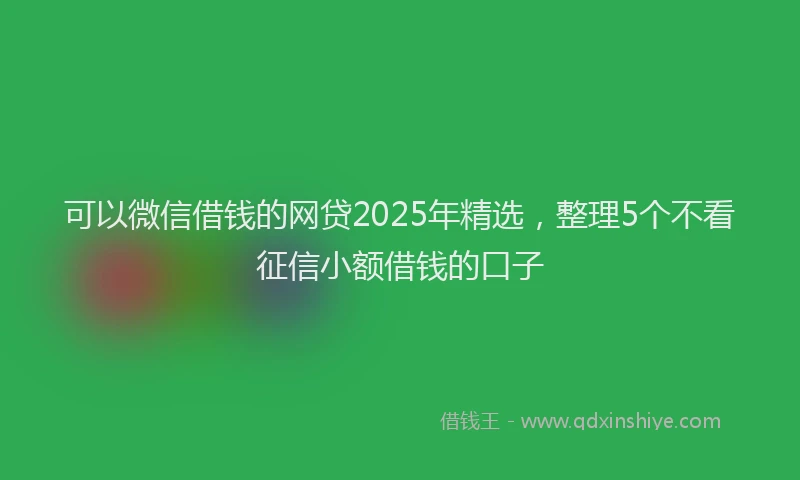 可以微信借钱的网贷2025年精选，整理5个不看征信小额借钱的口子