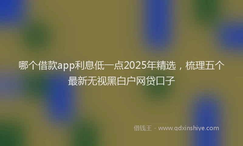 哪个借款app利息低一点2025年精选，梳理五个最新无视黑白户网贷口子