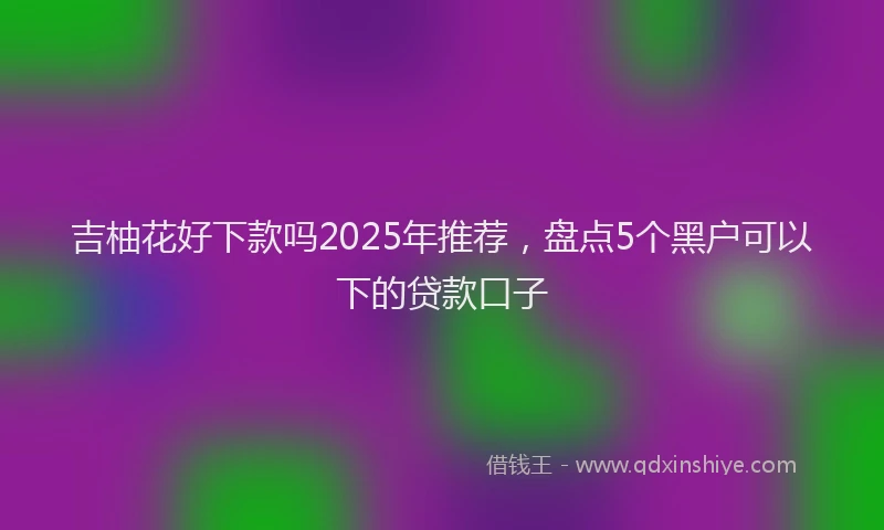 吉柚花好下款吗2025年推荐，盘点5个黑户可以下的贷款口子