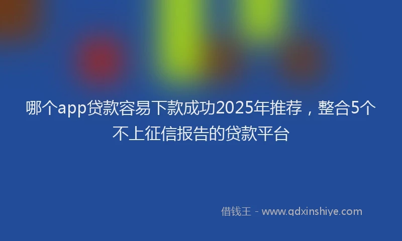 哪个app贷款容易下款成功2025年推荐，整合5个不上征信报告的贷款平台