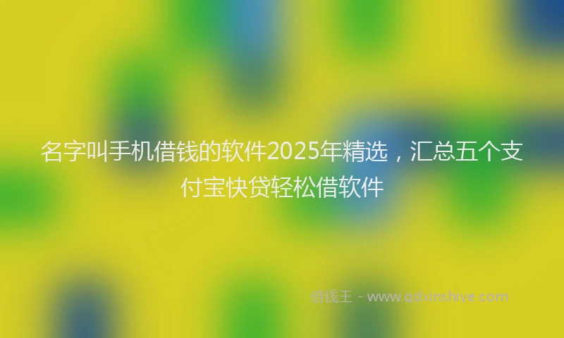 名字叫手机借钱的软件2025年精选，汇总五个支付宝快贷轻松借软件