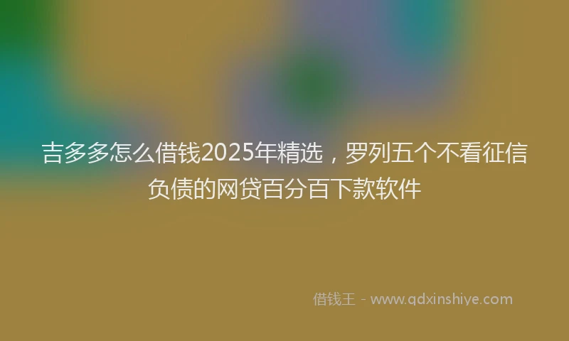 吉多多怎么借钱2025年精选，罗列五个不看征信负债的网贷百分百下款软件