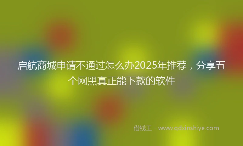 启航商城申请不通过怎么办2025年推荐，分享五个网黑真正能下款的软件