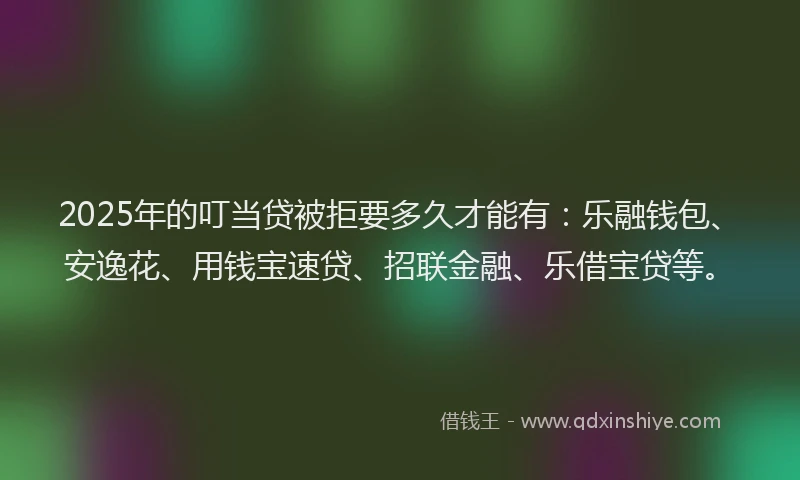 2025年的叮当贷被拒要多久才能有：乐融钱包、安逸花、用钱宝速贷、招联金融、乐借宝贷等。