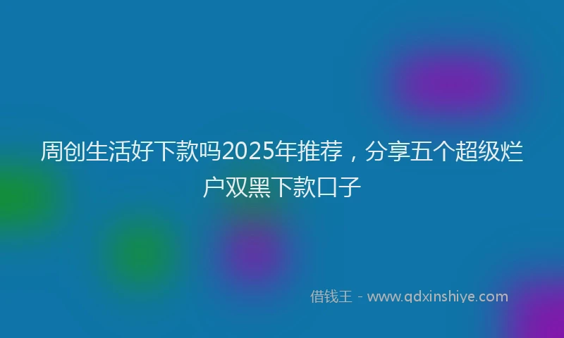 周创生活好下款吗2025年推荐,分享五个超级烂户双黑下款口子