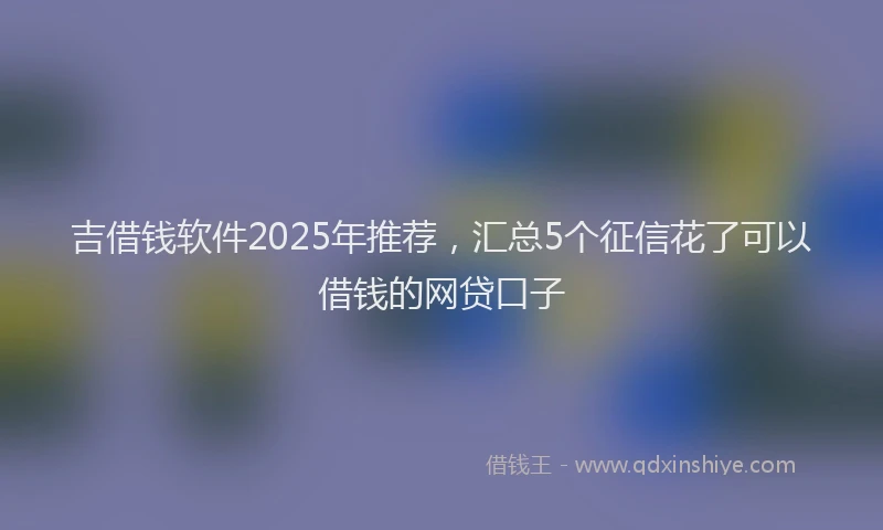 吉借钱软件2025年推荐，汇总5个征信花了可以借钱的网贷口子