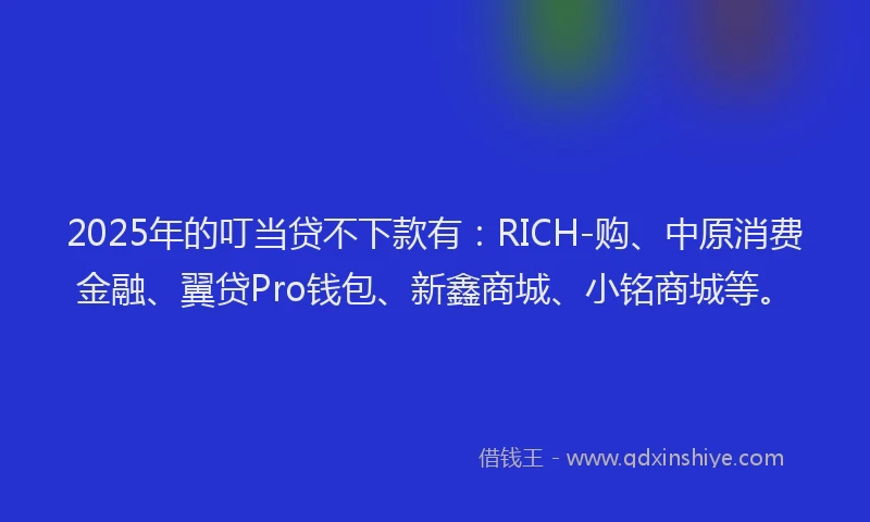 2025年的叮当贷不下款有：RICH-购、中原消费金融、翼贷Pro钱包、新鑫商城、小铭商城等。