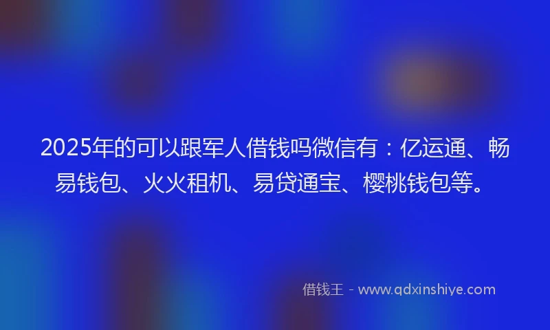 2025年的可以跟军人借钱吗微信有：亿运通、畅易钱包、火火租机、易贷通宝、樱桃钱包等。