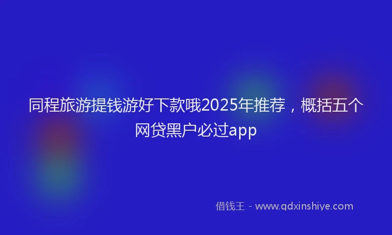 同程旅游提钱游好下款哦2025年推荐，概括五个网贷黑户必过app
