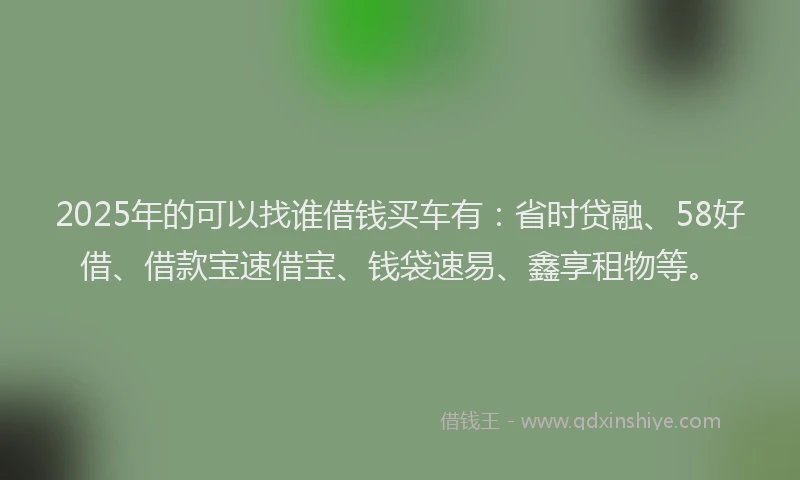 2025年的可以找谁借钱买车有：省时贷融、58好借、借款宝速借宝、钱袋速易、鑫享租物等。