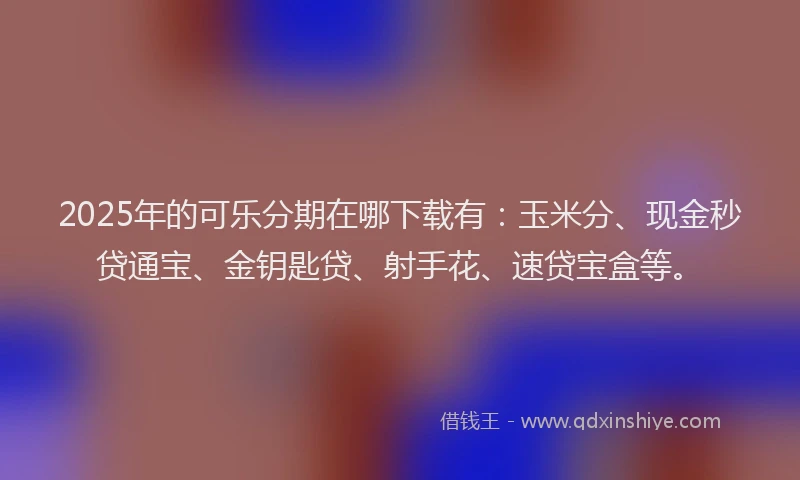 2025年的可乐分期在哪下载有：玉米分、现金秒贷通宝、金钥匙贷、射手花、速贷宝盒等。