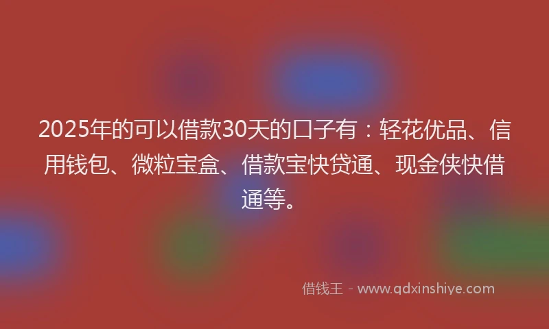 2025年的可以借款30天的口子有：轻花优品、信用钱包、微粒宝盒、借款宝快贷通、现金侠快借通等。