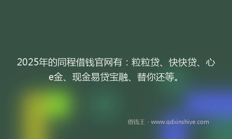 2025年的同程借钱官网有：粒粒贷、快快贷、心e金、现金易贷宝融、替你还等。
