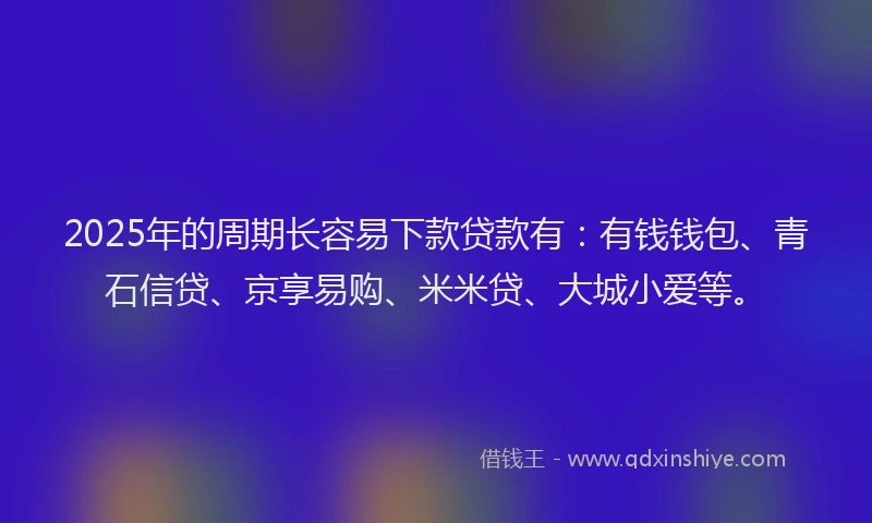 2025年的周期长容易下款贷款有：有钱钱包、青石信贷、京享易购、米米贷、大城小爱等。