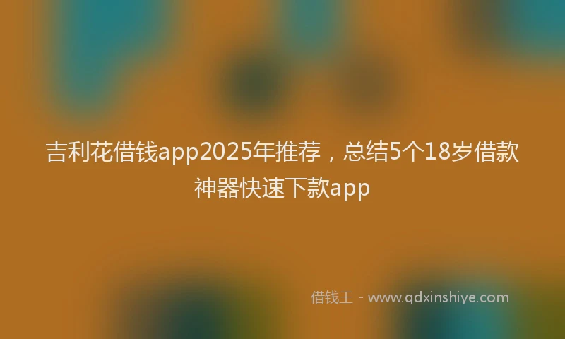 吉利花借钱app2025年推荐，总结5个18岁借款神器快速下款app