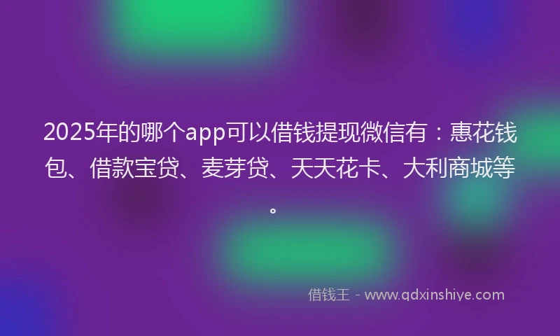 2025年的哪个app可以借钱提现微信有：惠花钱包、借款宝贷、麦芽贷、天天花卡、大利商城等。