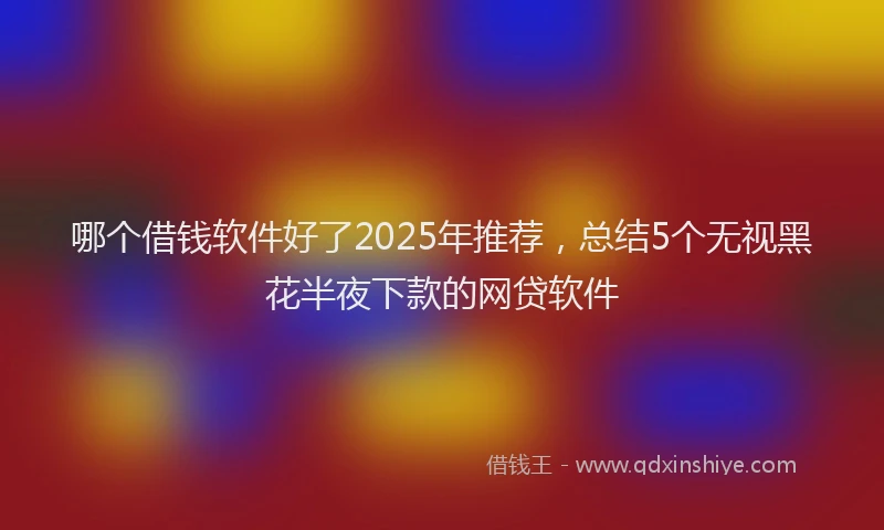 哪个借钱软件好了2025年推荐，总结5个无视黑花半夜下款的网贷软件