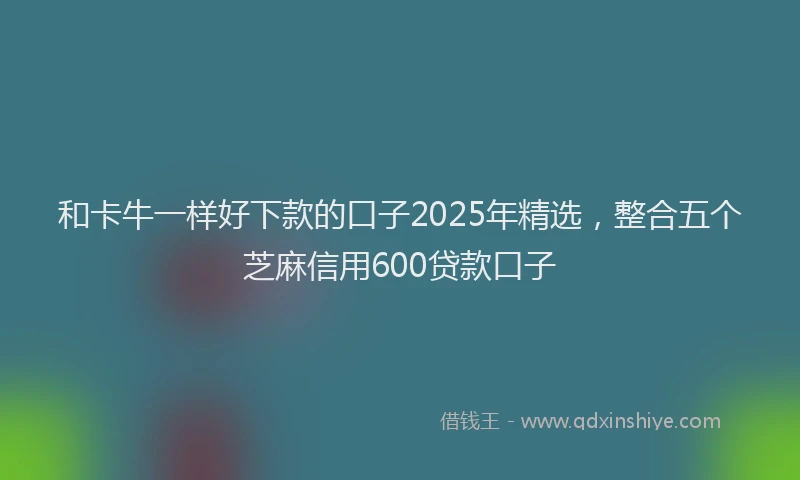 和卡牛一样好下款的口子2025年精选，整合五个芝麻信用600贷款口子