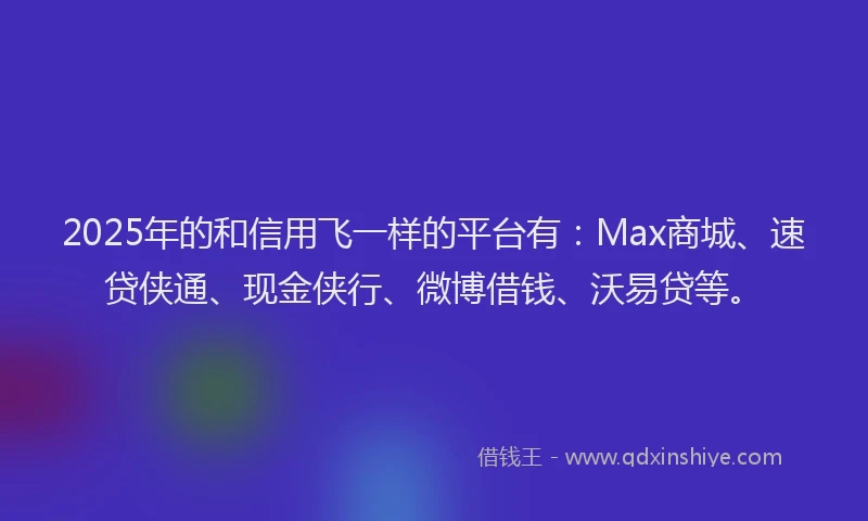 2025年的和信用飞一样的平台有：Max商城、速贷侠通、现金侠行、微博借钱、沃易贷等。