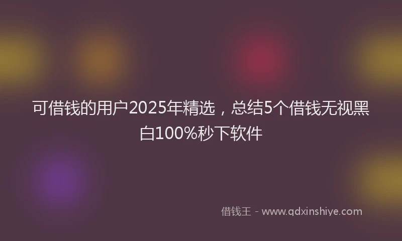 可借钱的用户2025年精选，总结5个借钱无视黑白100%秒下软件